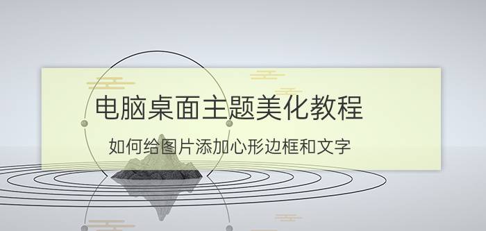 电脑桌面主题美化教程 如何给图片添加心形边框和文字？有哪些技巧？